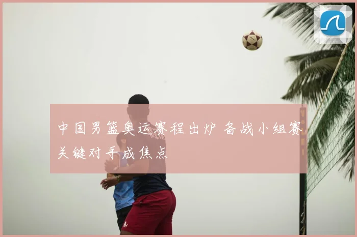 中国男篮奥运赛程出炉 备战小组赛关键对手成焦点