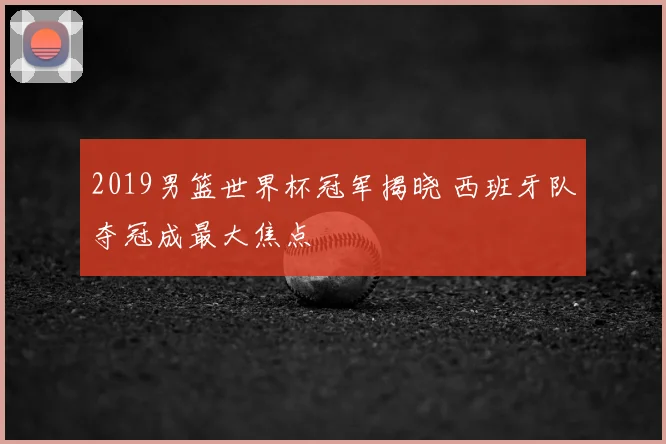 2019男篮世界杯冠军揭晓 西班牙队夺冠成最大焦点