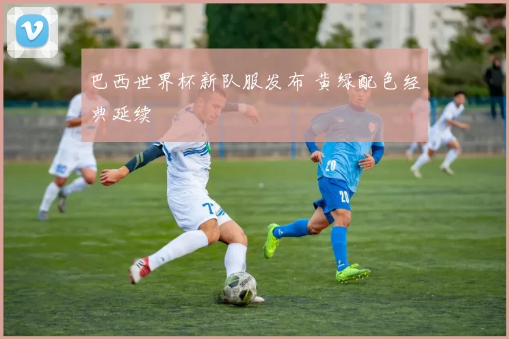 巴西世界杯新队服发布 黄绿配色经典延续
