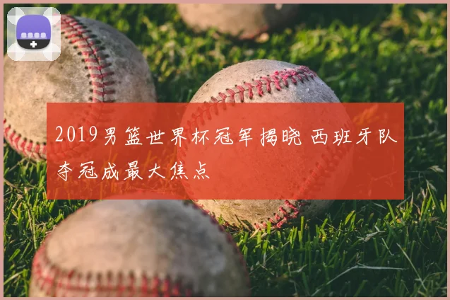 2019男篮世界杯冠军揭晓 西班牙队夺冠成最大焦点