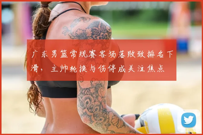 广东男篮常规赛客场落败致排名下滑，主帅轮换与伤停成关注焦点