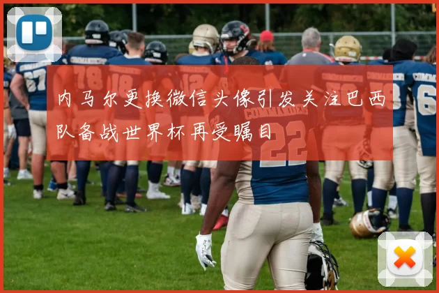 内马尔更换微信头像引发关注巴西队备战世界杯再受瞩目