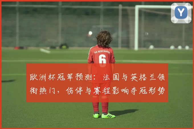 欧洲杯冠军预测：法国与英格兰领衔热门，伤停与赛程影响夺冠形势