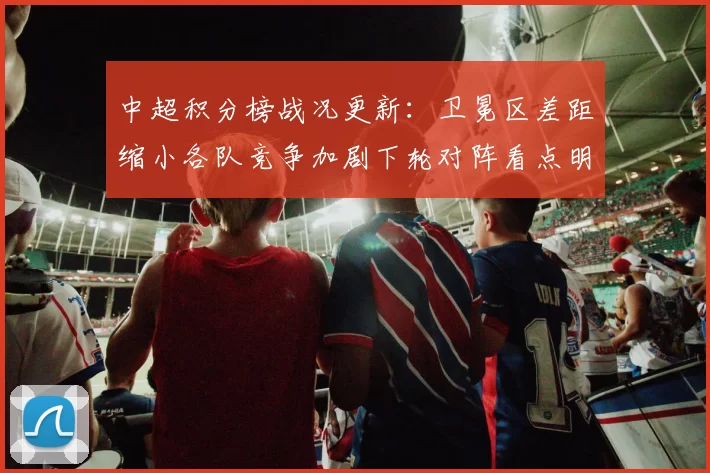 中超积分榜战况更新：卫冕区差距缩小各队竞争加剧下轮对阵看点明确