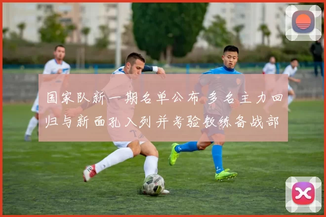 国家队新一期名单公布 多名主力回归与新面孔入列并考验教练备战部署