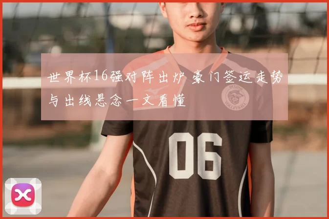 世界杯16强对阵出炉 豪门签运走势与出线悬念一文看懂