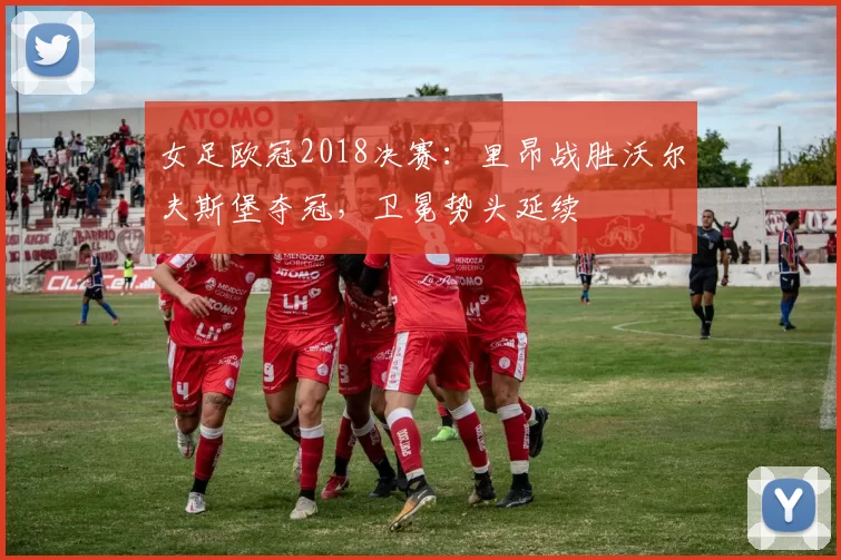 女足欧冠2018决赛：里昂战胜沃尔夫斯堡夺冠，卫冕势头延续