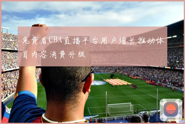免费看CBA直播平台用户增长推动体育内容消费升级