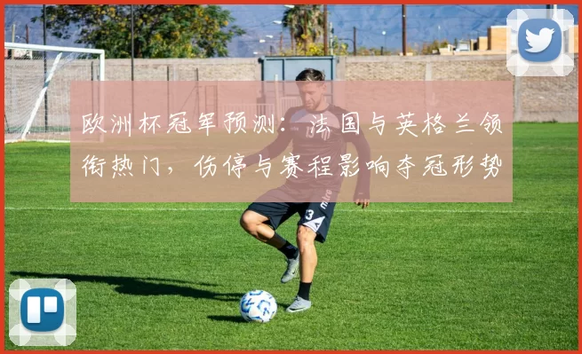 欧洲杯冠军预测：法国与英格兰领衔热门，伤停与赛程影响夺冠形势