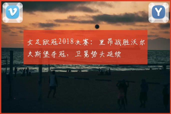 女足欧冠2018决赛：里昂战胜沃尔夫斯堡夺冠，卫冕势头延续