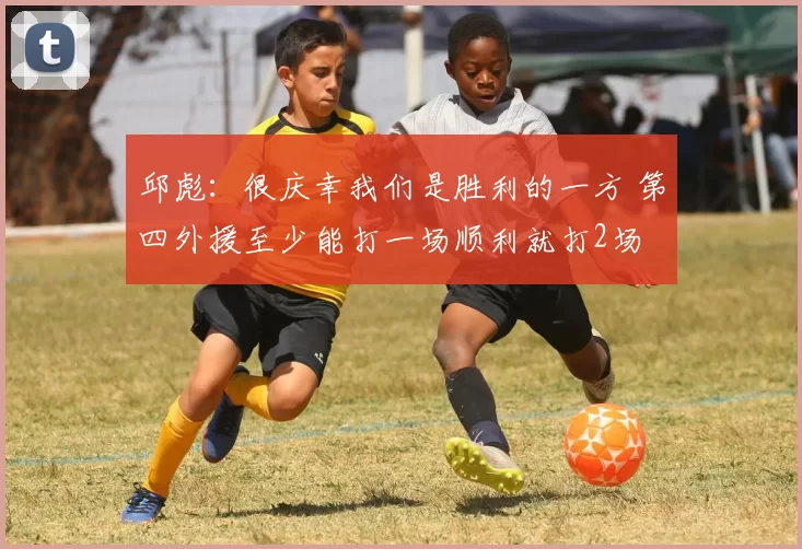 邱彪：很庆幸我们是胜利的一方 第四外援至少能打一场顺利就打2场