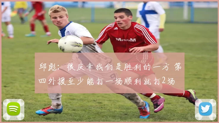 邱彪：很庆幸我们是胜利的一方 第四外援至少能打一场顺利就打2场