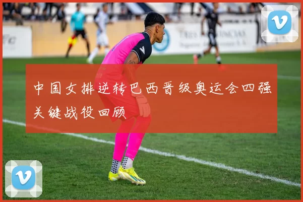 中国女排逆转巴西晋级奥运会四强关键战役回顾