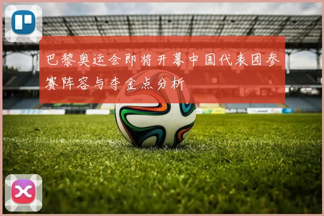 巴黎奥运会即将开幕中国代表团参赛阵容与夺金点分析