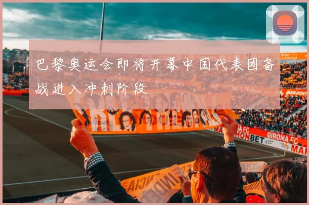 巴黎奥运会即将开幕中国代表团备战进入冲刺阶段
