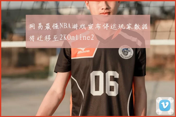 网易最强NBA游戏宣布停运玩家数据将迁移至2KOnline2