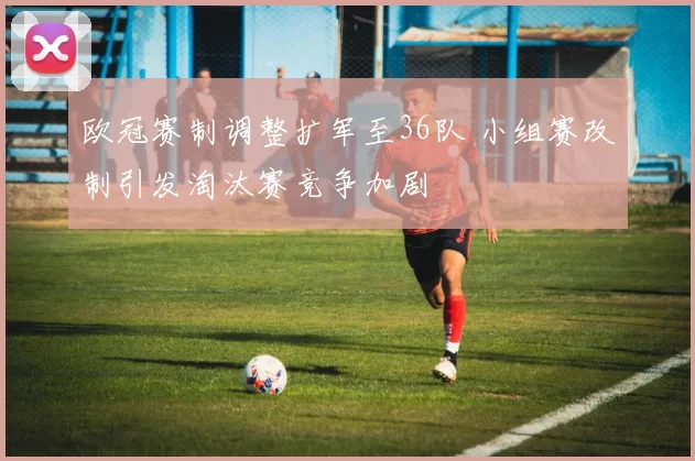 欧冠赛制调整扩军至36队 小组赛改制引发淘汰赛竞争加剧
