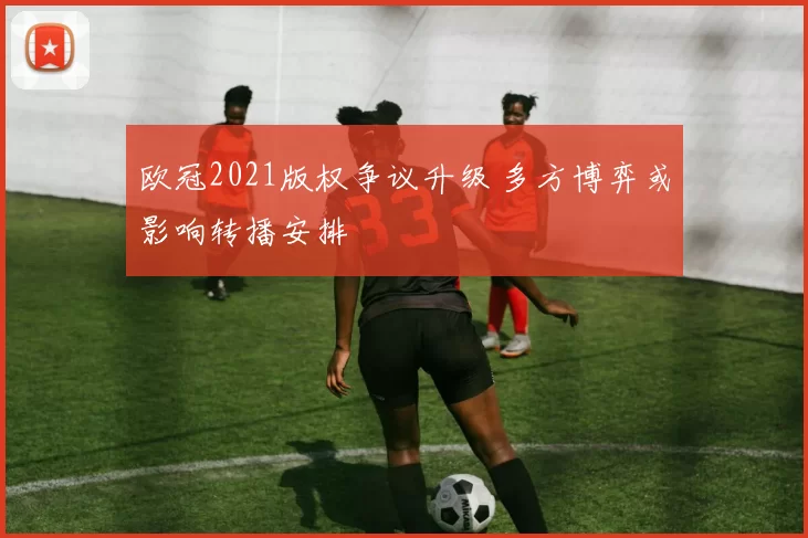 欧冠2021版权争议升级 多方博弈或影响转播安排