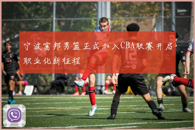 宁波富邦男篮正式加入CBA联赛开启职业化新征程