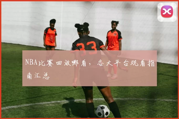 NBA比赛回放哪看，各大平台观看指南汇总