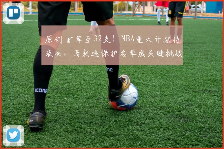 原创 扩军至32支！NBA重大计划待表决，马刺选保护名单成关键挑战