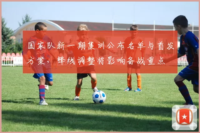 国家队新一期集训公布名单与首发方案，锋线调整将影响备战重点