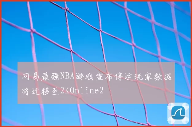 网易最强NBA游戏宣布停运玩家数据将迁移至2KOnline2