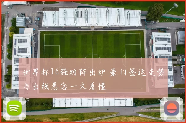 世界杯16强对阵出炉 豪门签运走势与出线悬念一文看懂