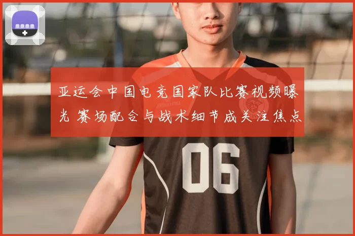 亚运会中国电竞国家队比赛视频曝光 赛场配合与战术细节成关注焦点