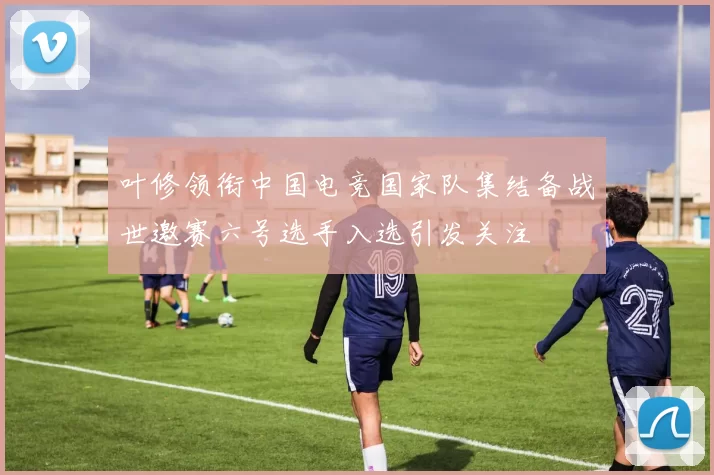 叶修领衔中国电竞国家队集结备战世邀赛六号选手入选引发关注