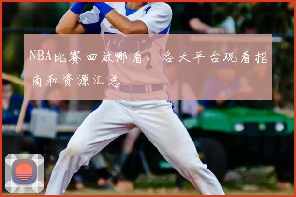 NBA比赛回放哪看，各大平台观看指南和资源汇总