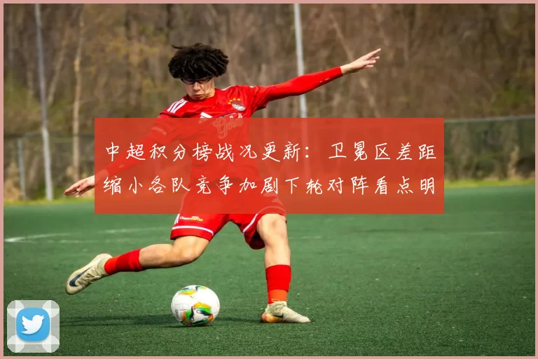 中超积分榜战况更新：卫冕区差距缩小各队竞争加剧下轮对阵看点明确