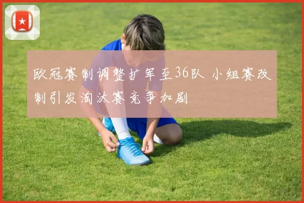 欧冠赛制调整扩军至36队 小组赛改制引发淘汰赛竞争加剧